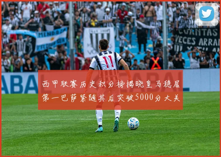 西甲联赛历史积分榜揭晓皇马稳居第一巴萨紧随其后突破5000分大关