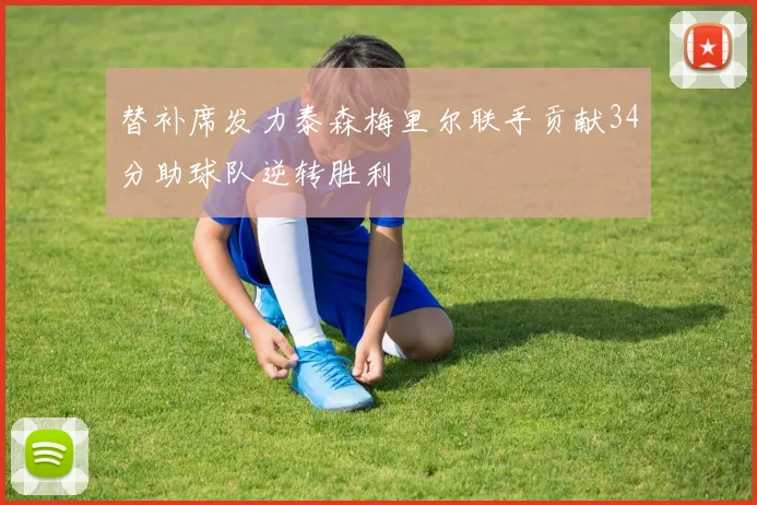 替补席发力泰森梅里尔联手贡献34分助球队逆转胜利