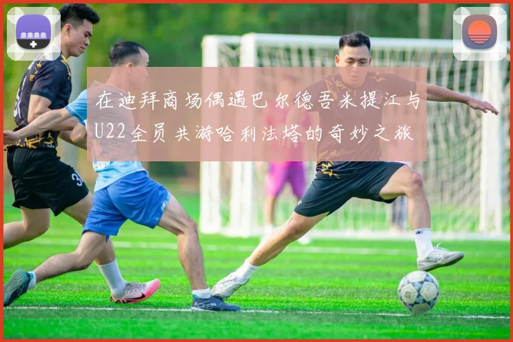 在迪拜商场偶遇巴尔德吾米提江与U22全员共游哈利法塔的奇妙之旅