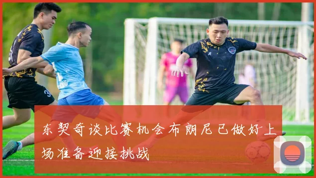 东契奇谈比赛机会布朗尼已做好上场准备迎接挑战