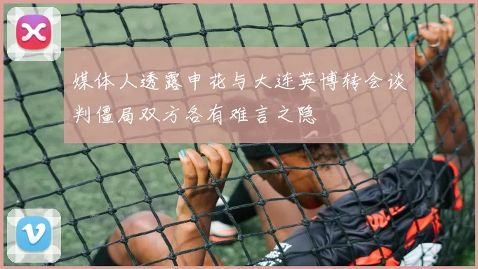 媒体人透露申花与大连英博转会谈判僵局双方各有难言之隐