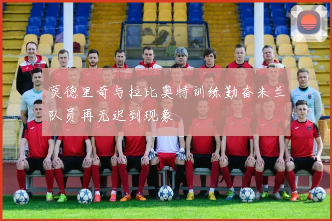 莫德里奇与拉比奥特训练勤奋米兰队员再无迟到现象