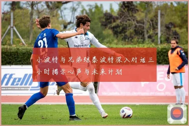 小波特与兄弟琼泰波特深入对话三小时揭示心声与未来计划