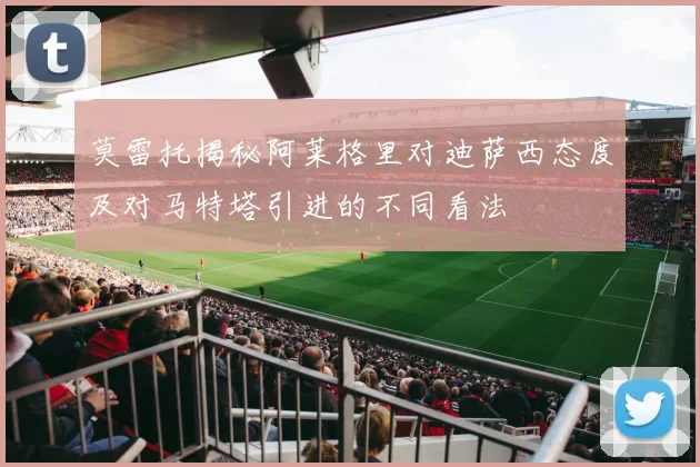莫雷托揭秘阿莱格里对迪萨西态度及对马特塔引进的不同看法