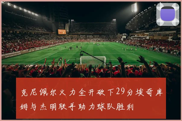 克尼佩尔火力全开砍下29分埃奇库姆与杰明联手助力球队胜利