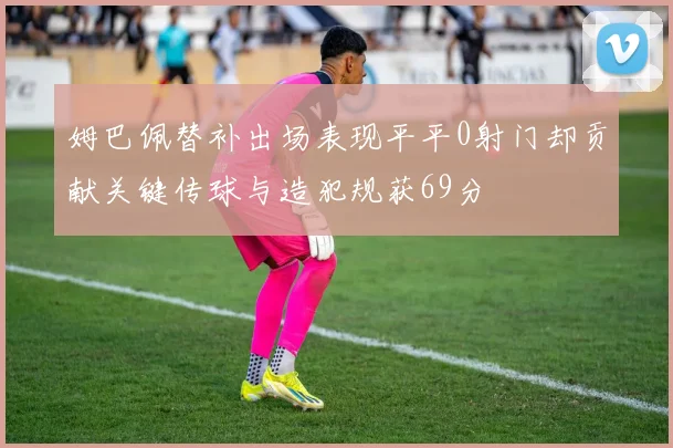 姆巴佩替补出场表现平平0射门却贡献关键传球与造犯规获69分