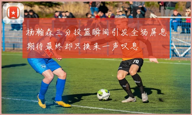 杨瀚森三分投篮瞬间引发全场屏息期待最终却只换来一声叹息