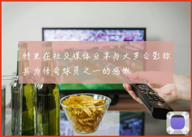 特里在社交媒体分享与大罗合影称其为传奇球员之一的感慨
