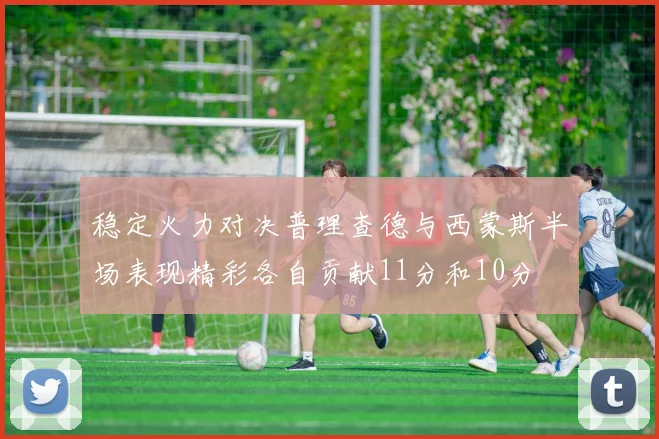 稳定火力对决普理查德与西蒙斯半场表现精彩各自贡献11分和10分