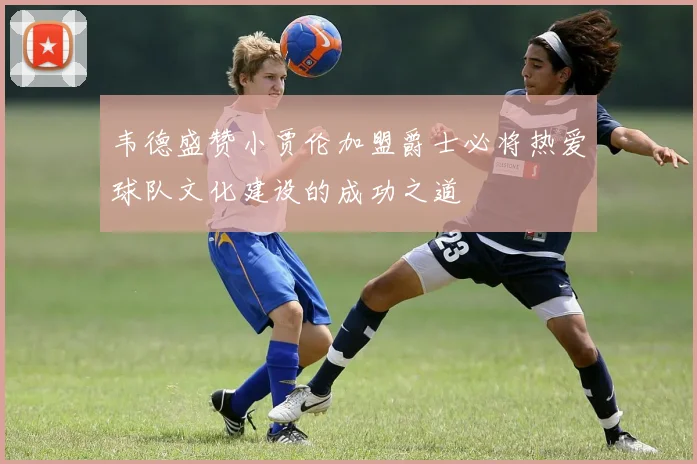 韦德盛赞小贾伦加盟爵士必将热爱球队文化建设的成功之道