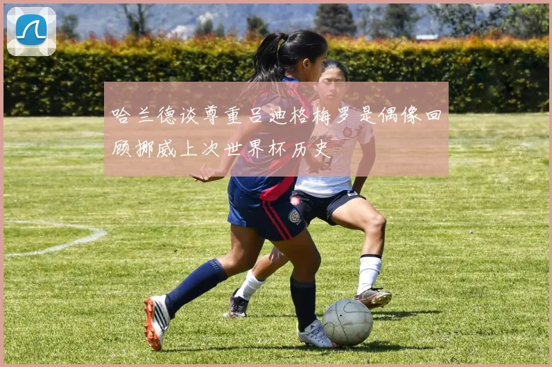 哈兰德谈尊重吕迪格梅罗是偶像回顾挪威上次世界杯历史
