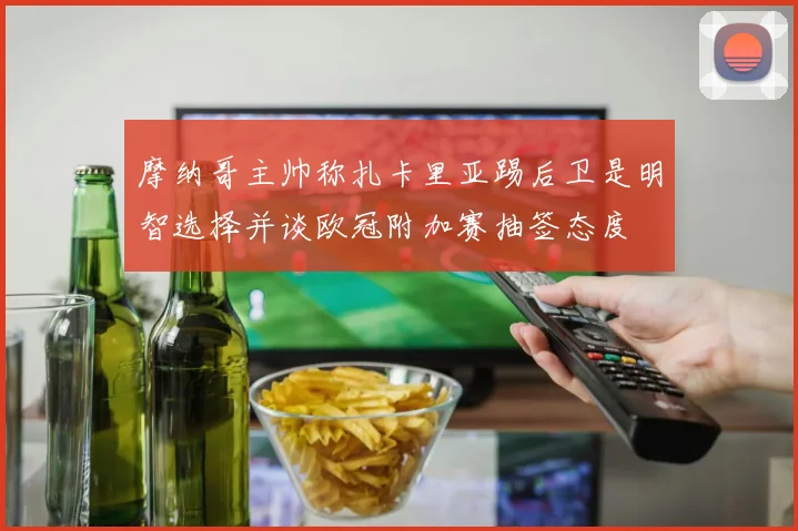 摩纳哥主帅称扎卡里亚踢后卫是明智选择并谈欧冠附加赛抽签态度