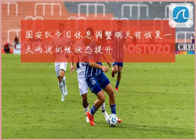国安队今日休息调整明天将恢复一天两次训练状态提升