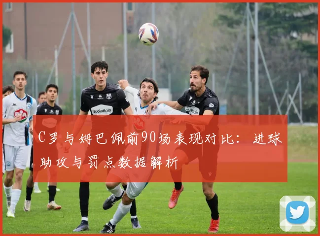 C罗与姆巴佩前90场表现对比：进球助攻与罚点数据解析