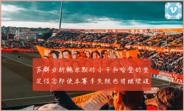 苏群分析鲍尔默对小卡和哈登的坚定信念即使本赛季失败也将继续追求成功