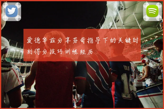 爱德华兹分享芬奇指导下的关键时刻得分技巧训练经历
