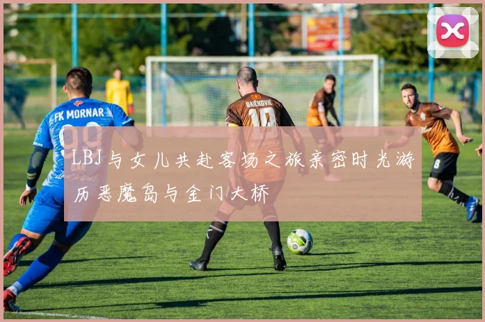 LBJ与女儿共赴客场之旅亲密时光游历恶魔岛与金门大桥