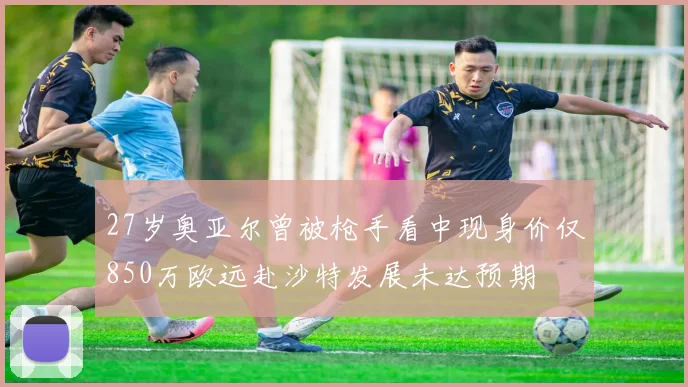 27岁奥亚尔曾被枪手看中现身价仅850万欧远赴沙特发展未达预期