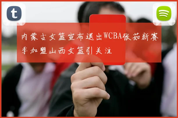 内蒙古女篮宣布退出WCBA张茹新赛季加盟山西女篮引关注