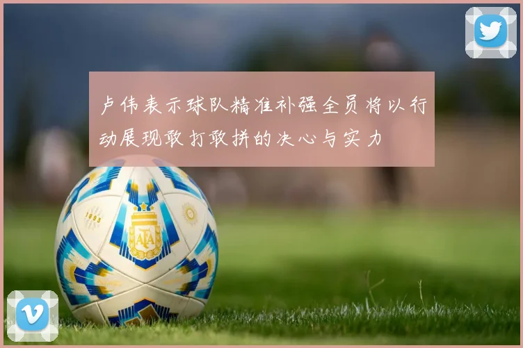 卢伟表示球队精准补强全员将以行动展现敢打敢拼的决心与实力