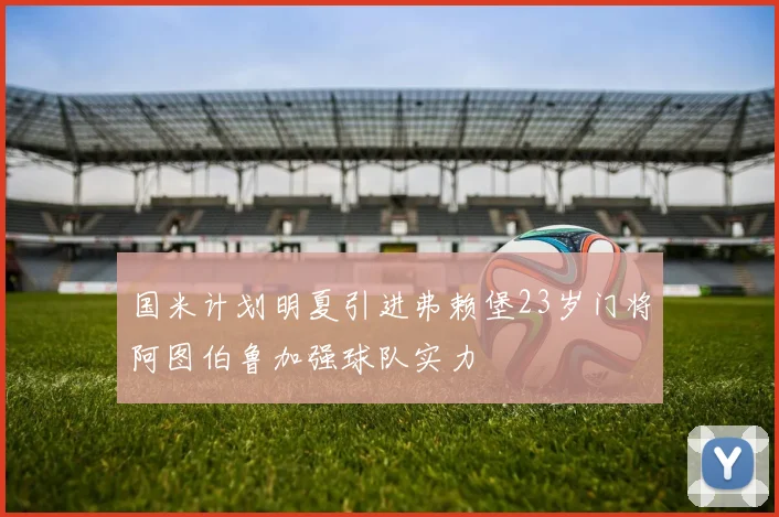 国米计划明夏引进弗赖堡23岁门将阿图伯鲁加强球队实力